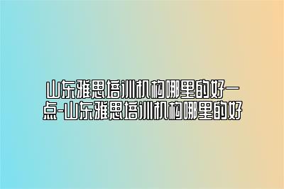 山东雅思培训机构哪里的好一点-山东雅思培训机构哪里的好