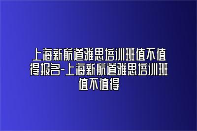 上海新航道雅思培训班值不值得报名-上海新航道雅思培训班值不值得