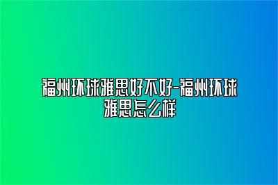 福州环球雅思好不好-福州环球雅思怎么样