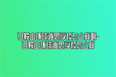 马鞍山环球雅思学校怎么样啊-马鞍山环球雅思学校怎么样