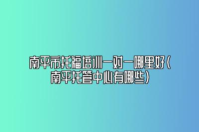 南平市托福培训一对一哪里好(南平托管中心有哪些)