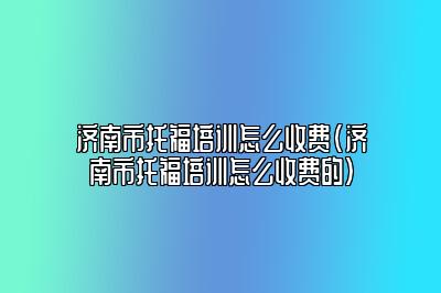 济南市托福培训怎么收费(济南市托福培训怎么收费的)