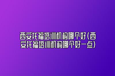 西安托福培训机构哪个好(西安托福培训机构哪个好一点)