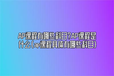 AP课程有哪些科目？AP课程是什么(ap课程具体有哪些科目)