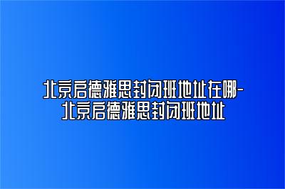 北京启德雅思封闭班地址在哪-北京启德雅思封闭班地址