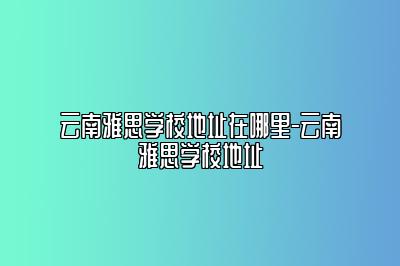 云南雅思学校地址在哪里-云南雅思学校地址