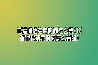 托福课程结束时间怎么算(托福课程结束时间怎么算的)