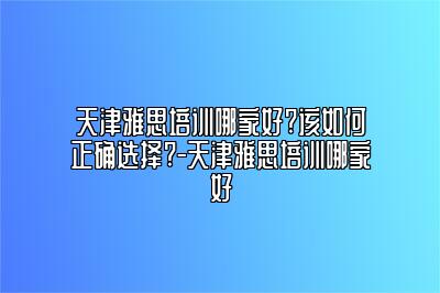 天津雅思培训哪家好?该如何正确选择?-天津雅思培训哪家好