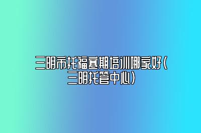 三明市托福寒期培训哪家好(三明托管中心)