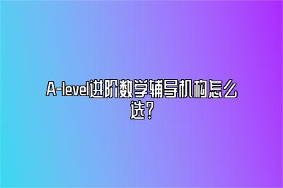 A-level进阶数学辅导机构怎么选？