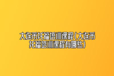 大连市托福培训课程(大连市托福培训课程有哪些)