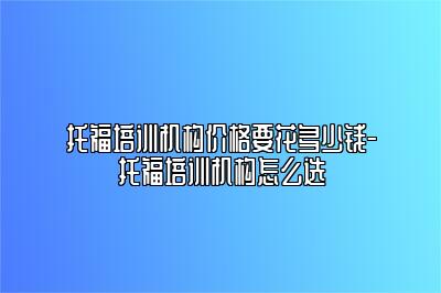 托福培训机构价格要花多少钱-托福培训机构怎么选