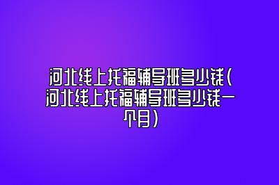 河北线上托福辅导班多少钱(河北线上托福辅导班多少钱一个月)