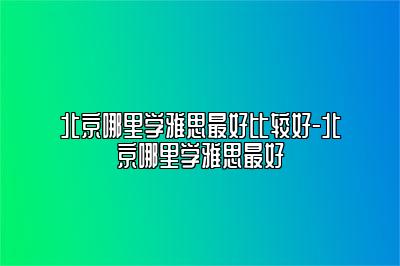 北京哪里学雅思最好比较好-北京哪里学雅思最好