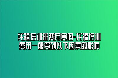 托福培训班费用贵吗-托福培训费用一般受到以下因素的影响