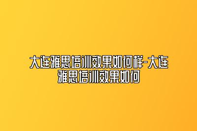 大连雅思培训效果如何样-大连雅思培训效果如何