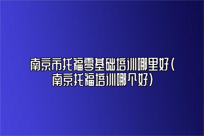 南京市托福零基础培训哪里好(南京托福培训哪个好)