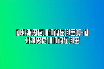 柳州雅思培训机构在哪里啊-柳州雅思培训机构在哪里