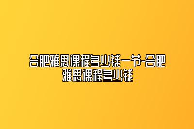 合肥雅思课程多少钱一节-合肥雅思课程多少钱