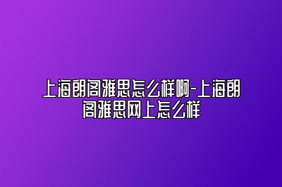上海朗阁雅思怎么样啊-上海朗阁雅思网上怎么样