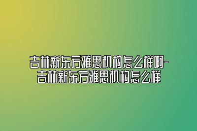 吉林新东方雅思机构怎么样啊-吉林新东方雅思机构怎么样