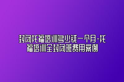 封闭托福培训多少钱一个月-托福培训全封闭班费用案例