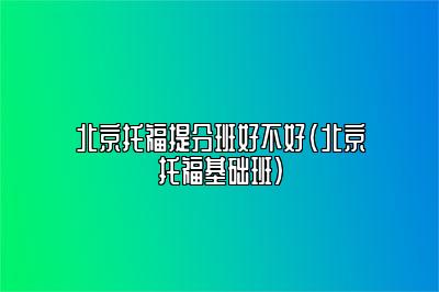 北京托福提分班好不好(北京托福基础班)