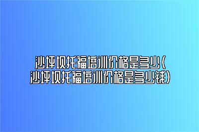 沙坪坝托福培训价格是多少(沙坪坝托福培训价格是多少钱)