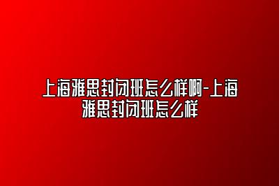 上海雅思封闭班怎么样啊-上海雅思封闭班怎么样