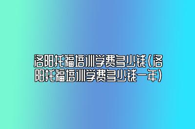 洛阳托福培训学费多少钱(洛阳托福培训学费多少钱一年)