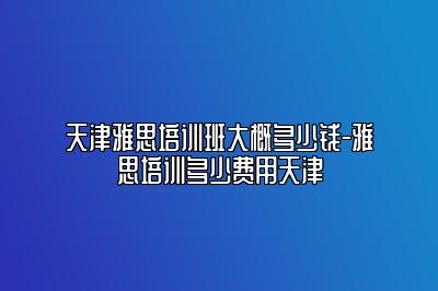 天津雅思培训班大概多少钱-雅思培训多少费用天津