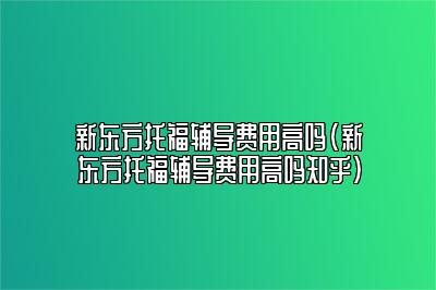 新东方托福辅导费用高吗？新东方托福培训贵不贵