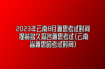 2023年云南8月雅思考试时间 提前多久报名雅思考试(云南省雅思的考试时间)