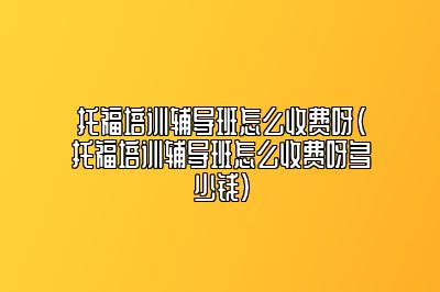 托福培训辅导班怎么收费呀(托福培训辅导班怎么收费呀多少钱)