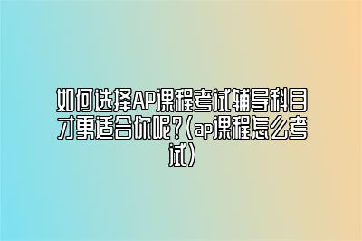 如何选择AP课程考试辅导科目才更适合你呢？(ap课程怎么考试)