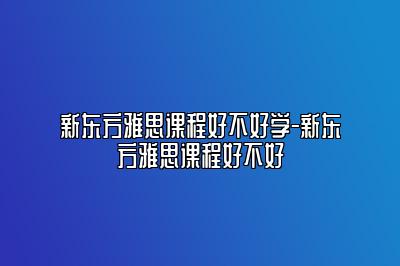 新东方雅思课程好不好学-新东方雅思课程好不好