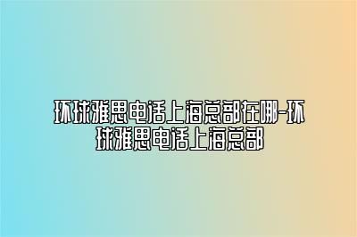 环球雅思电话上海总部在哪-环球雅思电话上海总部