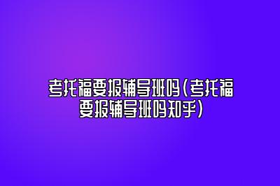 考托福要报辅导班吗(考托福要报辅导班吗知乎)