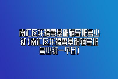 南汇区托福零基础辅导班多少钱(南汇区托福零基础辅导班多少钱一个月)