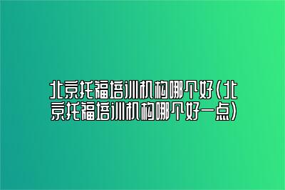 北京托福培训机构哪个好(北京托福培训机构哪个好一点)