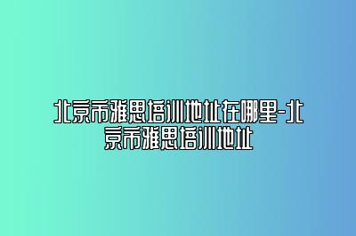 北京市雅思培训地址在哪里-北京市雅思培训地址