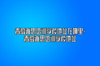 青岛雅思培训学校地址在哪里-青岛雅思培训学校地址