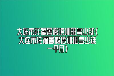 大连市托福暑假培训班多少钱(大连市托福暑假培训班多少钱一个月)