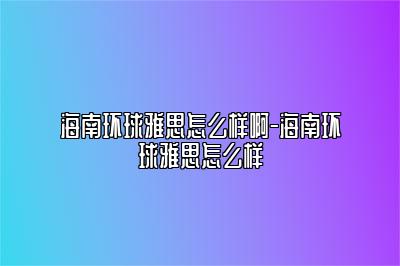 海南环球雅思怎么样啊-海南环球雅思怎么样