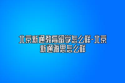 北京新通教育留学怎么样-北京新通雅思怎么样