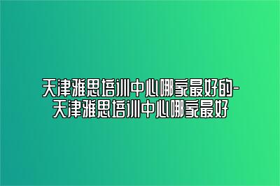 天津雅思培训中心哪家最好的-天津雅思培训中心哪家最好