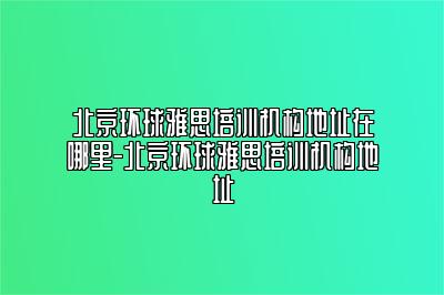 北京环球雅思培训机构地址在哪里-北京环球雅思培训机构地址