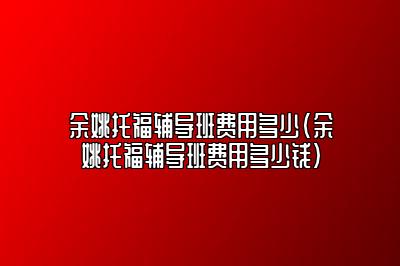 余姚托福辅导班费用多少(余姚托福辅导班费用多少钱)