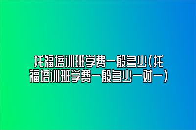 托福培训班学费一般多少(托福培训班学费一般多少一对一)