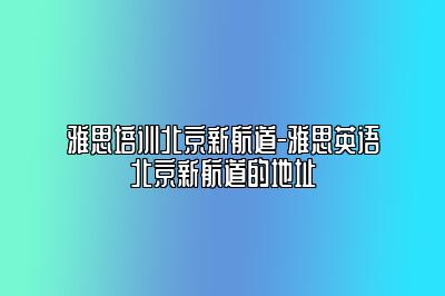 雅思培训北京新航道-雅思英语北京新航道的地址